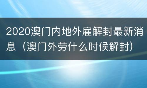 2020澳门内地外雇解封最新消息（澳门外劳什么时候解封）