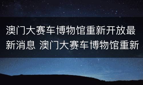 澳门大赛车博物馆重新开放最新消息 澳门大赛车博物馆重新开放最新消息是什么