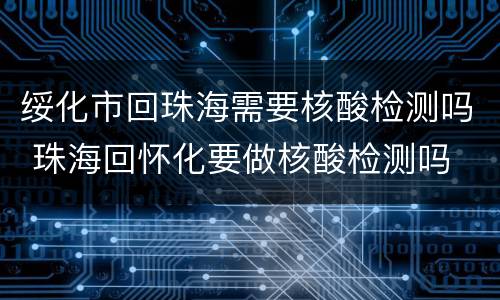 绥化市回珠海需要核酸检测吗 珠海回怀化要做核酸检测吗