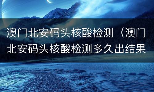 澳门北安码头核酸检测（澳门北安码头核酸检测多久出结果）