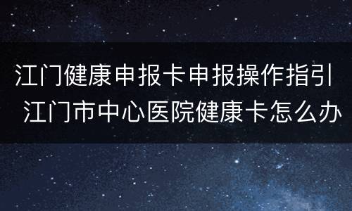 江门健康申报卡申报操作指引 江门市中心医院健康卡怎么办理