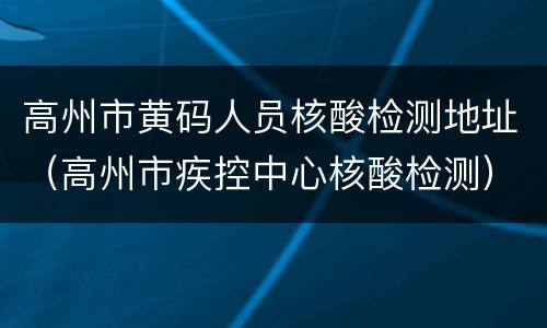 高州市黄码人员核酸检测地址（高州市疾控中心核酸检测）