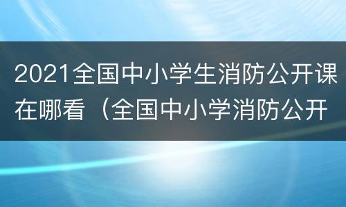 2021全国中小学生消防公开课在哪看（全国中小学消防公开课在哪个频道）