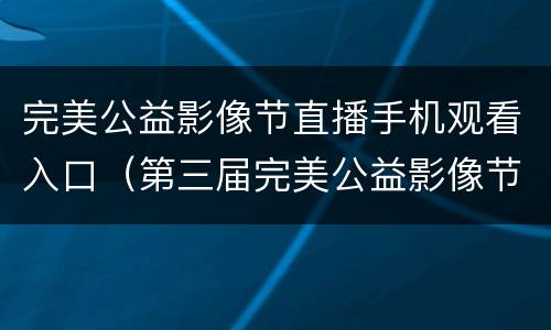 完美公益影像节直播手机观看入口（第三届完美公益影像节）