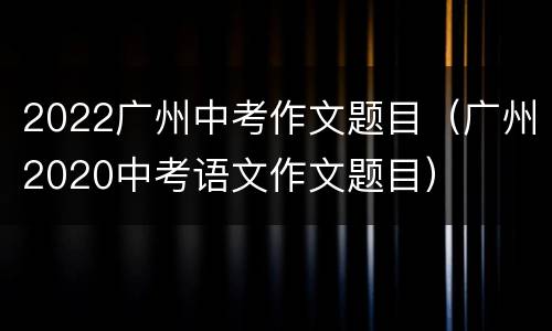2022广州中考作文题目（广州2020中考语文作文题目）