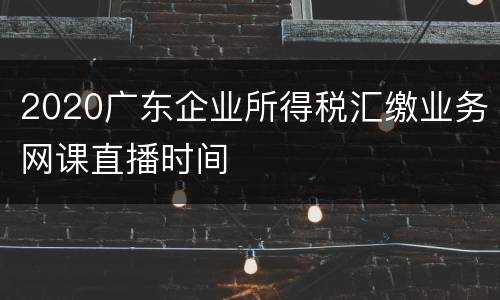 2020广东企业所得税汇缴业务网课直播时间