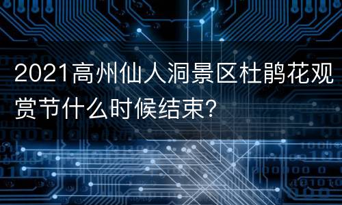 2021高州仙人洞景区杜鹃花观赏节什么时候结束？