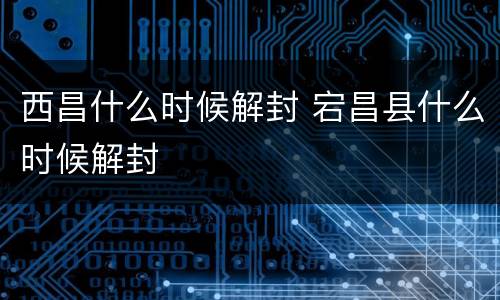 西昌什么时候解封 宕昌县什么时候解封