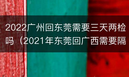 2022广州回东莞需要三天两检吗（2021年东莞回广西需要隔离吗）