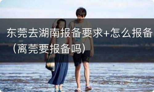 东莞去湖南报备要求+怎么报备（离莞要报备吗）