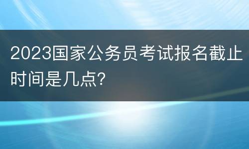 2023国家公务员考试报名截止时间是几点？