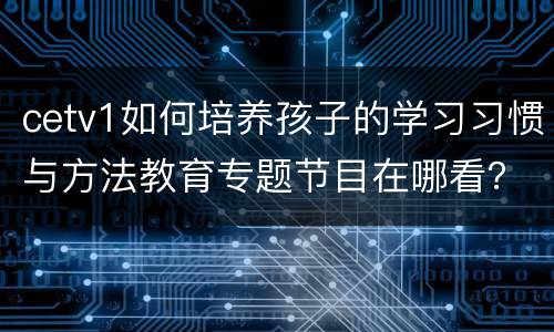 cetv1如何培养孩子的学习习惯与方法教育专题节目在哪看？