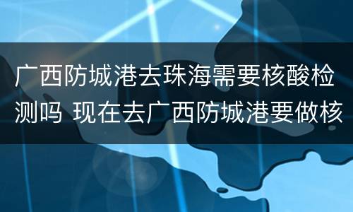 广西防城港去珠海需要核酸检测吗 现在去广西防城港要做核酸检测吗?