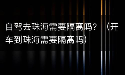 自驾去珠海需要隔离吗？（开车到珠海需要隔离吗）