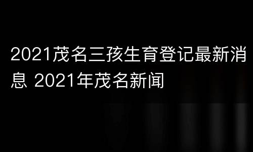 2021茂名三孩生育登记最新消息 2021年茂名新闻
