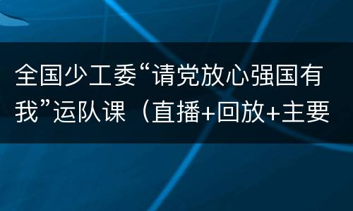 全国少工委“请党放心强国有我”运队课（直播+回放+主要内容）