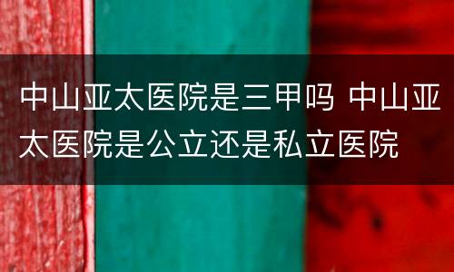 中山亚太医院是三甲吗 中山亚太医院是公立还是私立医院
