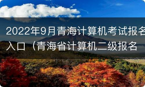 2022年9月青海计算机考试报名入口（青海省计算机二级报名时间2022）