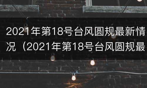 2021年第18号台风圆规最新情况（2021年第18号台风圆规最新消息）