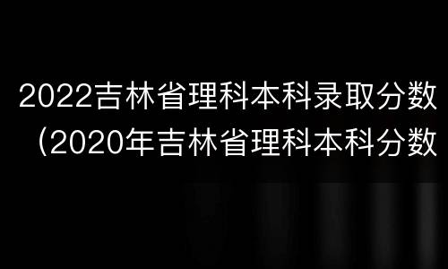 2022吉林省理科本科录取分数（2020年吉林省理科本科分数线）