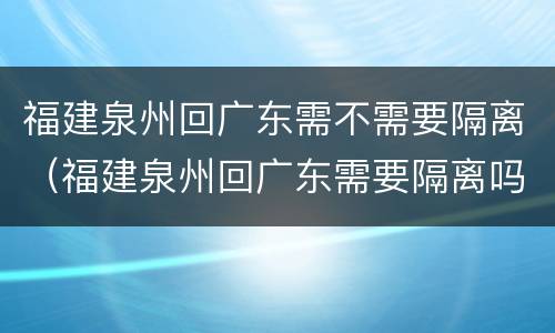 福建泉州回广东需不需要隔离（福建泉州回广东需要隔离吗）