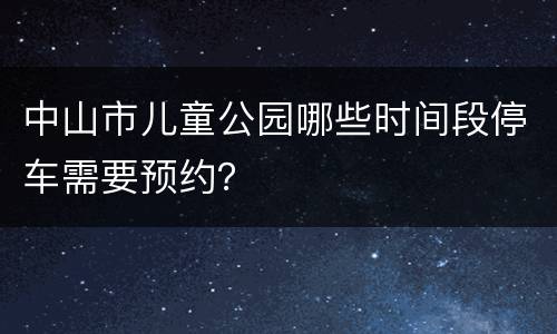 中山市儿童公园哪些时间段停车需要预约？  ​