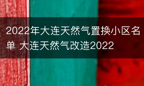 2022年大连天然气置换小区名单 大连天然气改造2022