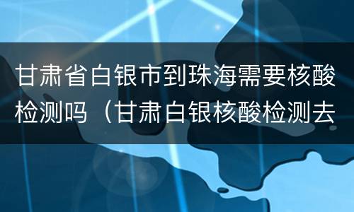 甘肃省白银市到珠海需要核酸检测吗（甘肃白银核酸检测去哪里做）
