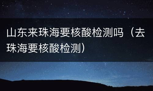 山东来珠海要核酸检测吗（去珠海要核酸检测）