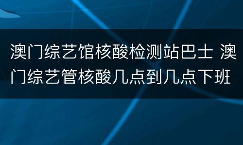 澳门综艺馆核酸检测站巴士 澳门综艺管核酸几点到几点下班