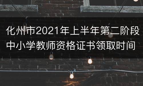 化州市2021年上半年第二阶段中小学教师资格证书领取时间