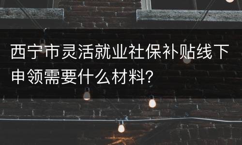 西宁市灵活就业社保补贴线下申领需要什么材料？