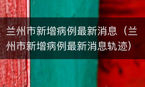 兰州市新增病例最新消息（兰州市新增病例最新消息轨迹）