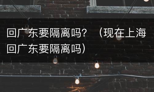 回广东要隔离吗？（现在上海回广东要隔离吗）
