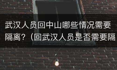 武汉人员回中山哪些情况需要隔离?（回武汉人员是否需要隔离）