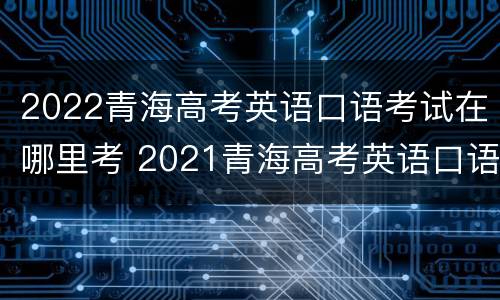 2022青海高考英语口语考试在哪里考 2021青海高考英语口语考试