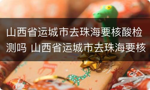 山西省运城市去珠海要核酸检测吗 山西省运城市去珠海要核酸检测吗现在