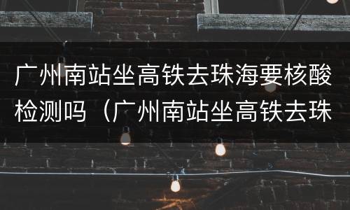 广州南站坐高铁去珠海要核酸检测吗（广州南站坐高铁去珠海要核酸检测吗）