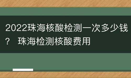 2022珠海核酸检测一次多少钱？ 珠海检测核酸费用