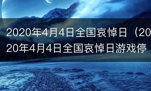 2020年4月4日全国哀悼日（2020年4月4日全国哀悼日游戏停服）