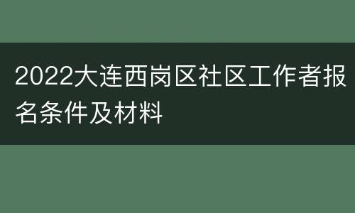 2022大连西岗区社区工作者报名条件及材料