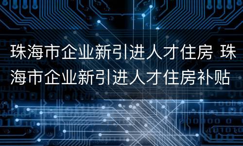 珠海市企业新引进人才住房 珠海市企业新引进人才住房补贴 原珠海户籍