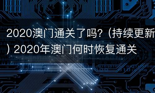 2020澳门通关了吗？(持续更新) 2020年澳门何时恢复通关