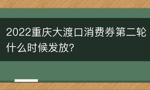 2022重庆大渡口消费券第二轮什么时候发放？
