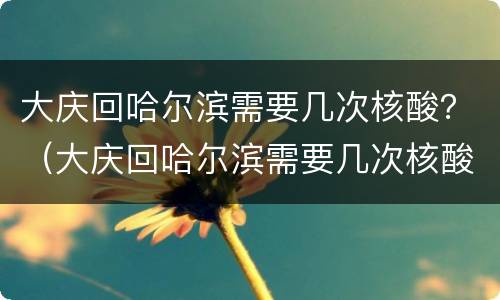 大庆回哈尔滨需要几次核酸？（大庆回哈尔滨需要几次核酸检测）