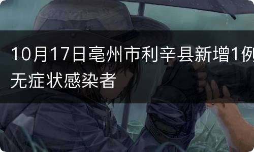 10月17日亳州市利辛县新增1例无症状感染者