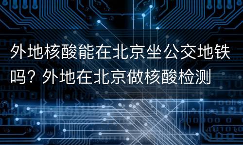 外地核酸能在北京坐公交地铁吗? 外地在北京做核酸检测