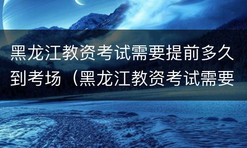 黑龙江教资考试需要提前多久到考场（黑龙江教资考试需要提前多久到考场报名）