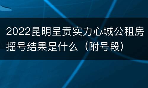 2022昆明呈贡实力心城公租房摇号结果是什么（附号段）
