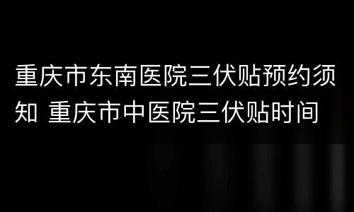 重庆市东南医院三伏贴预约须知 重庆市中医院三伏贴时间
